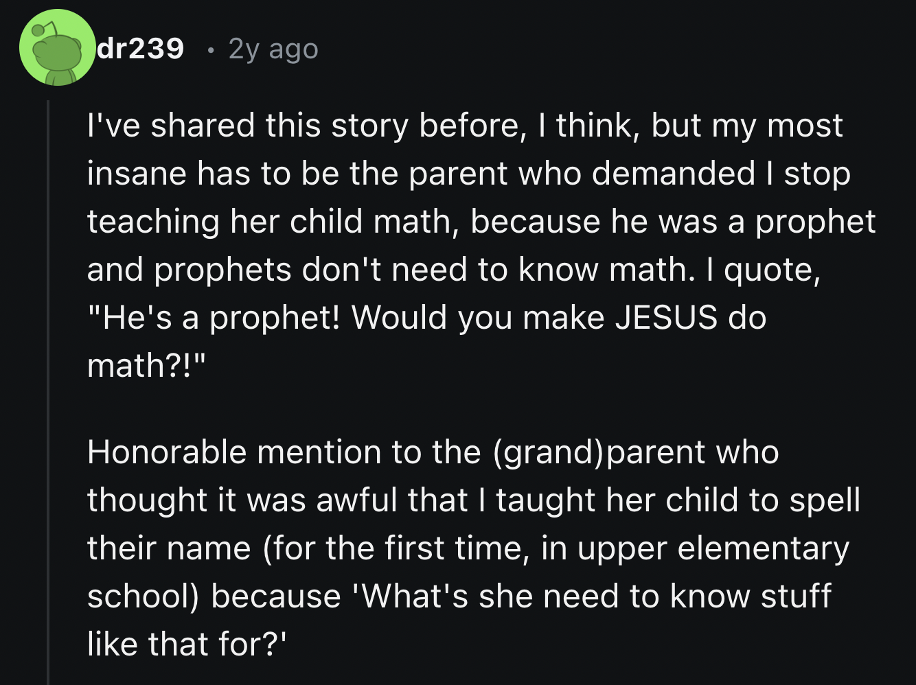 Risk - dr239 2y ago I've d this story before, I think, but my most insane has to be the parent who demanded I stop teaching her child math, because he was a prophet and prophets don't need to know math. I quote, "He's a prophet! Would you make Jesus do ma